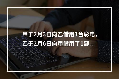 甲于2月3日向乙借用1台彩电，乙于2月6日向甲借用了1部手机