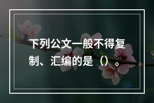 下列公文一般不得复制、汇编的是（）。