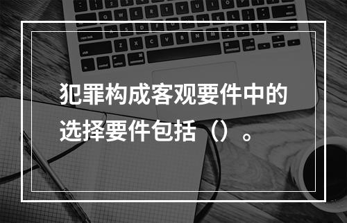 犯罪构成客观要件中的选择要件包括（）。