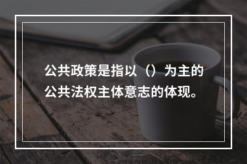 公共政策是指以（）为主的公共法权主体意志的体现。