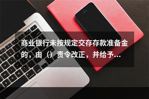 商业银行未按规定交存存款准备金的，由（）责令改正，并给予行政