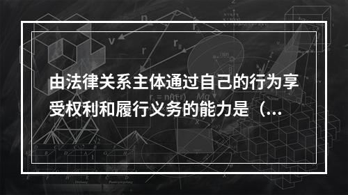 由法律关系主体通过自己的行为享受权利和履行义务的能力是（）。