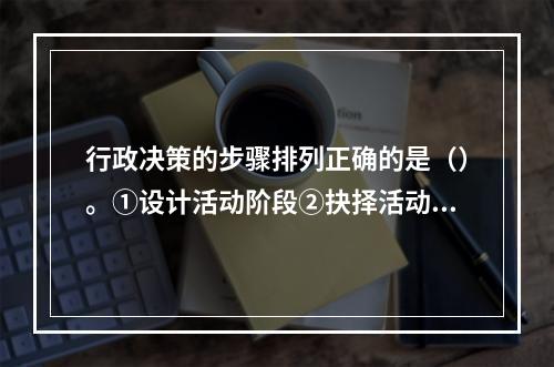 行政决策的步骤排列正确的是（）。①设计活动阶段②抉择活动阶段