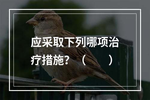 应采取下列哪项治疗措施？（　　）