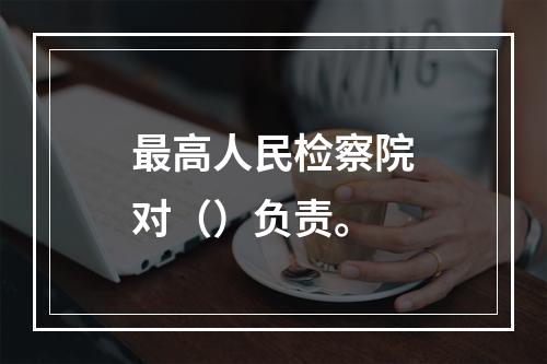 最高人民检察院对（）负责。