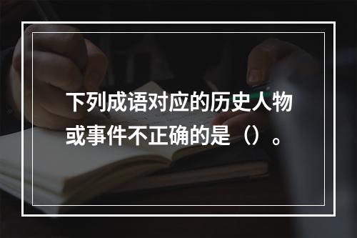 下列成语对应的历史人物或事件不正确的是（）。