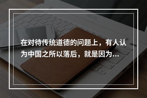 在对待传统道德的问题上，有人认为中国之所以落后，就是因为传统