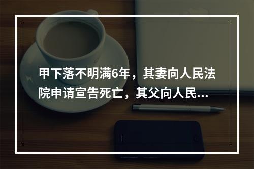 甲下落不明满6年，其妻向人民法院申请宣告死亡，其父向人民法院