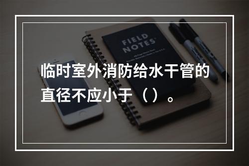 临时室外消防给水干管的直径不应小于（ ）。