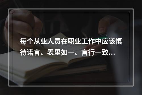 每个从业人员在职业工作中应该慎待诺言、表里如一、言行一致、遵