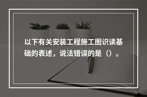 以下有关安装工程施工图识读基础的表述，说法错误的是（）。