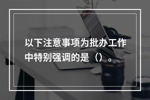 以下注意事项为批办工作中特别强调的是（）。