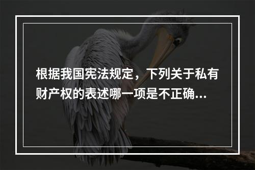 根据我国宪法规定，下列关于私有财产权的表述哪一项是不正确的？