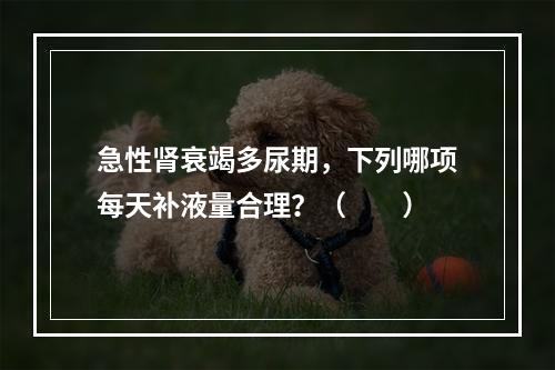 急性肾衰竭多尿期，下列哪项每天补液量合理？（　　）