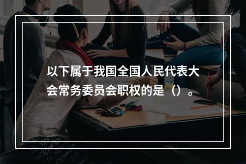 以下属于我国全国人民代表大会常务委员会职权的是（）。