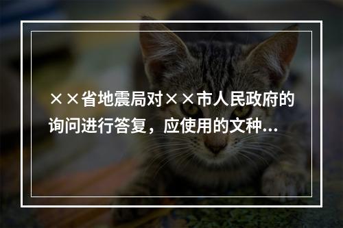 ××省地震局对××市人民政府的询问进行答复，应使用的文种是（