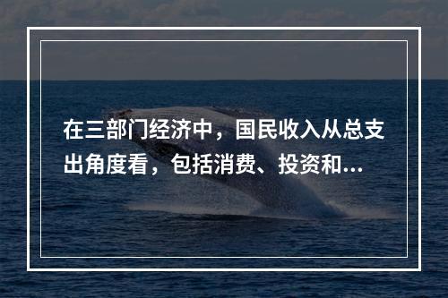 在三部门经济中，国民收入从总支出角度看，包括消费、投资和政府