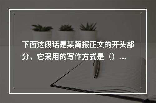 下面这段话是某简报正文的开头部分，它采用的写作方式是（）。“