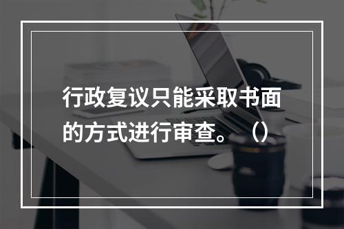 行政复议只能采取书面的方式进行审查。（）