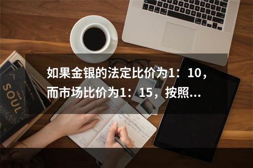 如果金银的法定比价为1：10，而市场比价为1：15，按照“劣