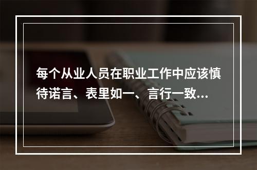 每个从业人员在职业工作中应该慎待诺言、表里如一、言行一致、遵