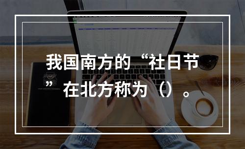 我国南方的“社日节”在北方称为（）。