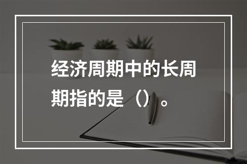 经济周期中的长周期指的是（）。