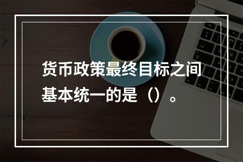 货币政策最终目标之间基本统一的是（）。