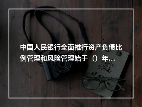 中国人民银行全面推行资产负债比例管理和风险管理始于（）年。