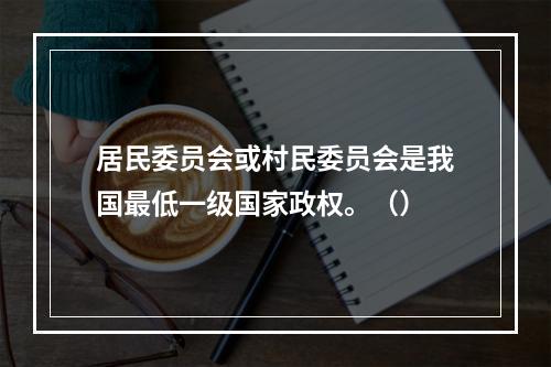 居民委员会或村民委员会是我国最低一级国家政权。（）