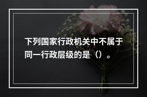 下列国家行政机关中不属于同一行政层级的是（）。