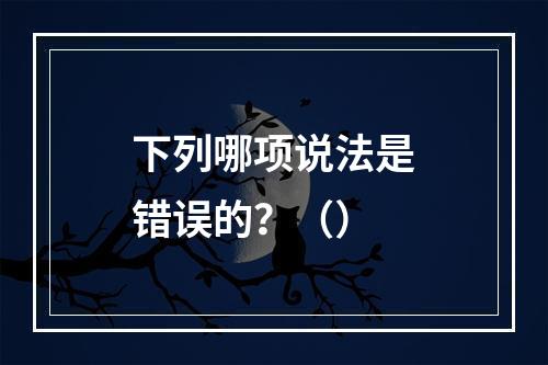 下列哪项说法是错误的？（）