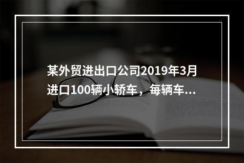 某外贸进出口公司2019年3月进口100辆小轿车，每辆车关税