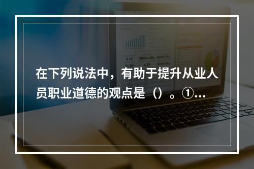 在下列说法中，有助于提升从业人员职业道德的观点是（）。①“运