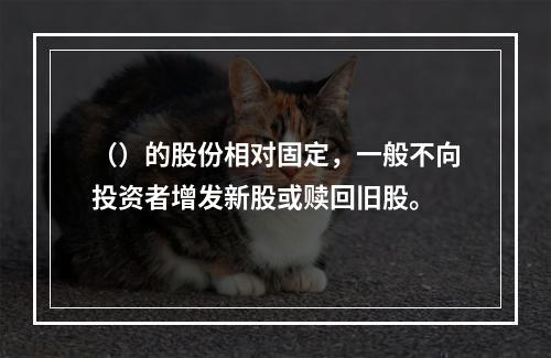 （）的股份相对固定，一般不向投资者增发新股或赎回旧股。