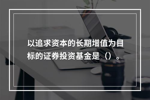 以追求资本的长期增值为目标的证券投资基金是（）。