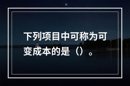 下列项目中可称为可变成本的是（）。