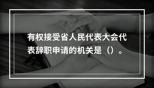 有权接受省人民代表大会代表辞职申请的机关是（）。