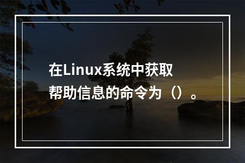 在Linux系统中获取帮助信息的命令为（）。