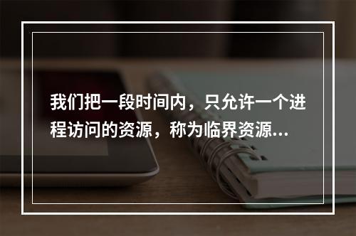 我们把一段时间内，只允许一个进程访问的资源，称为临界资源，因