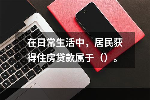 在日常生活中，居民获得住房贷款属于（）。