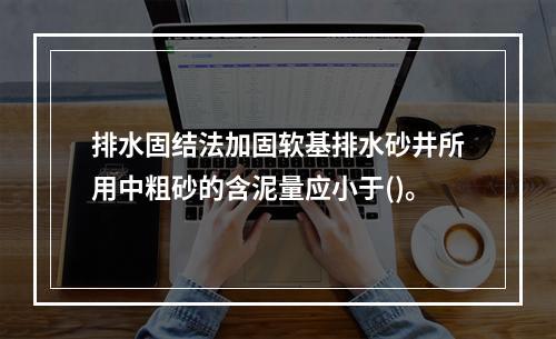 排水固结法加固软基排水砂井所用中粗砂的含泥量应小于()。