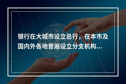 银行在大城市设立总行，在本市及国内外各地普遍设立分支机构的制