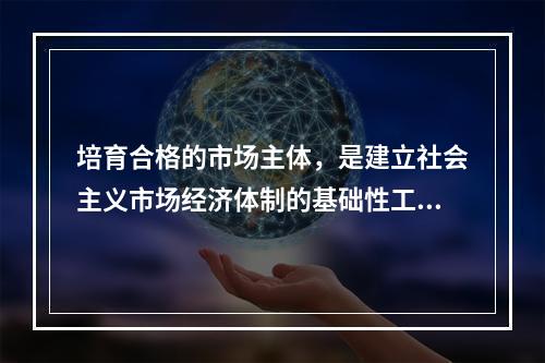 培育合格的市场主体，是建立社会主义市场经济体制的基础性工程。