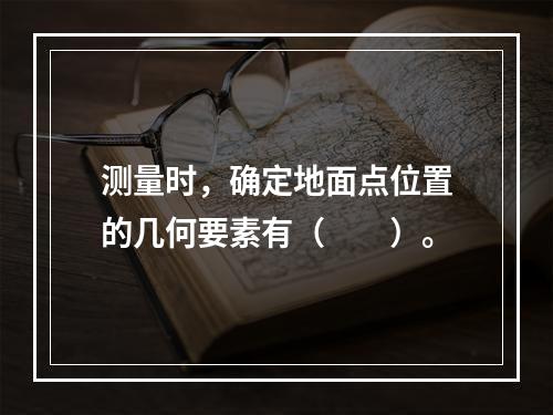 测量时，确定地面点位置的几何要素有（　　）。