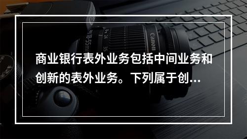 商业银行表外业务包括中间业务和创新的表外业务。下列属于创新的