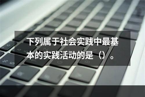 下列属于社会实践中最基本的实践活动的是（）。