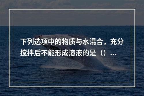 下列选项中的物质与水混合，充分搅拌后不能形成溶液的是（）。