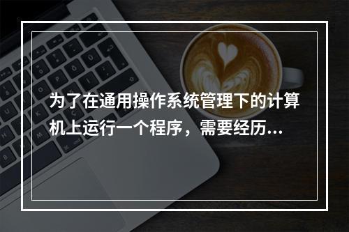 为了在通用操作系统管理下的计算机上运行一个程序，需要经历几个