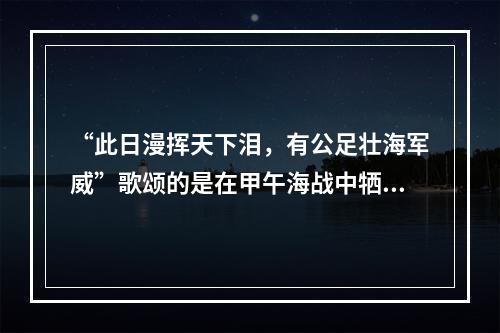 “此日漫挥天下泪，有公足壮海军威”歌颂的是在甲午海战中牺牲的